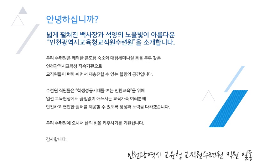 안녕하십니까? 넓게 펼쳐진 백사장과 석양의 노을빛이 아름다운 인천광역시교육청교직원수련원을 소개합니다.우리 수련원은 쾌적한 콘도형 숙소와 대형세미나실 등을 두루 갖춘 인천광역시교육청 직속기관으로 교직원들이 편히 쉬면서 재충전할 수 있는 힐링의 공간입니다.수련원 직원들은 삶의 힘이 자라는 우리 인천교육을 위해 일선 교육현장에서 끊임없이 애쓰시는 교육가족 여러분께 안전하고 편안한 쉼터를 제공할 수 있도록 정성과 노력을 다하겠습니다.우리 수련원에 오셔서 삶의 힘을 키우시기를 기원합니다. 감사합니다. 인천광역시교육청교직원수련원 직원 일동